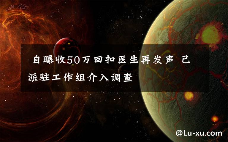  自曝收50万回扣医生再发声 已派驻工作组介入调查