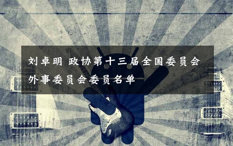 刘卓明 政协第十三届全国委员会外事委员会委员名单