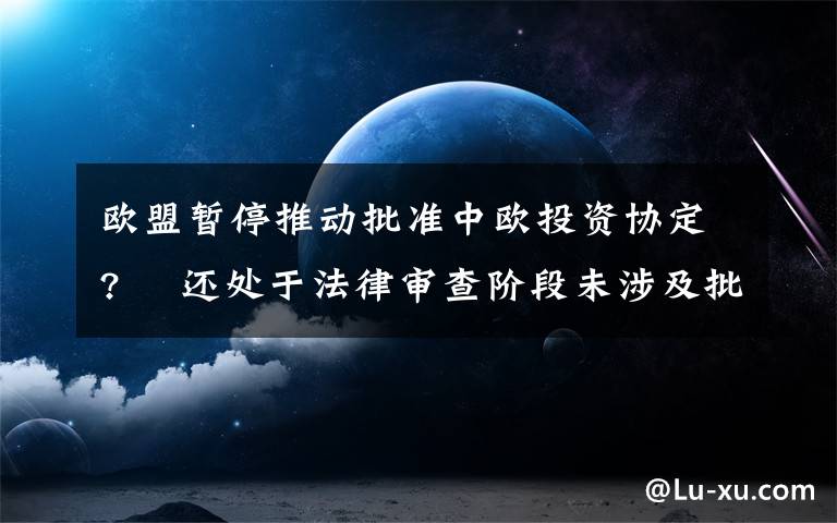 欧盟暂停推动批准中欧投资协定?  还处于法律审查阶段未涉及批准进程 事件详情始末介绍！