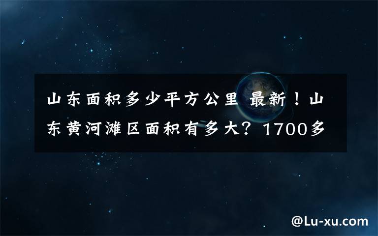 山东面积多少平方公里 最新！山东黄河滩区面积有多大？1700多平方公里