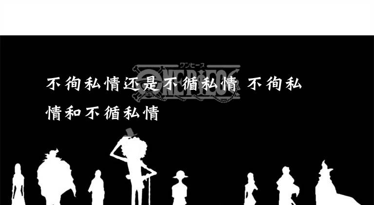 不徇私情还是不循私情 不徇私情和不循私情文章配图