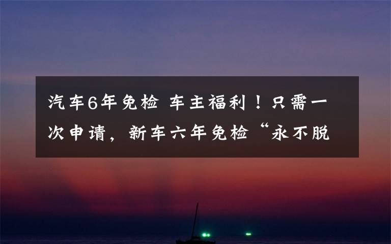 汽车6年免检 车主福利！只需一次申请，新车六年免检“永不脱检”