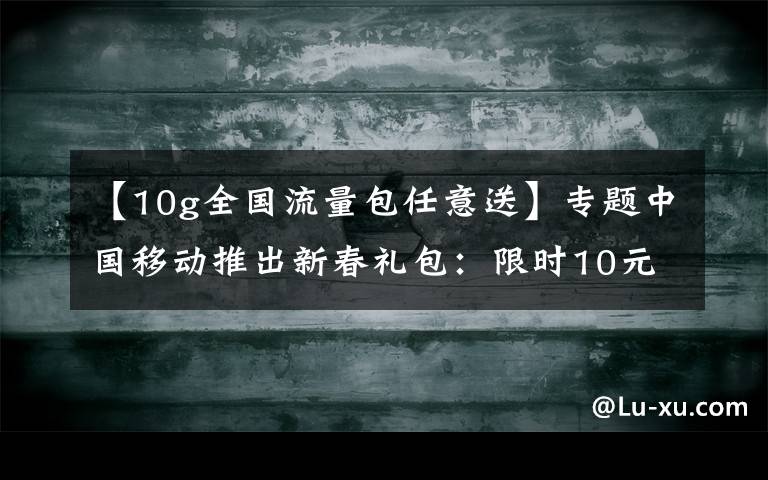 【10g全国流量包任意送】专题中国移动推出新春礼包：限时10元10G、全国亲情网、回家流量包