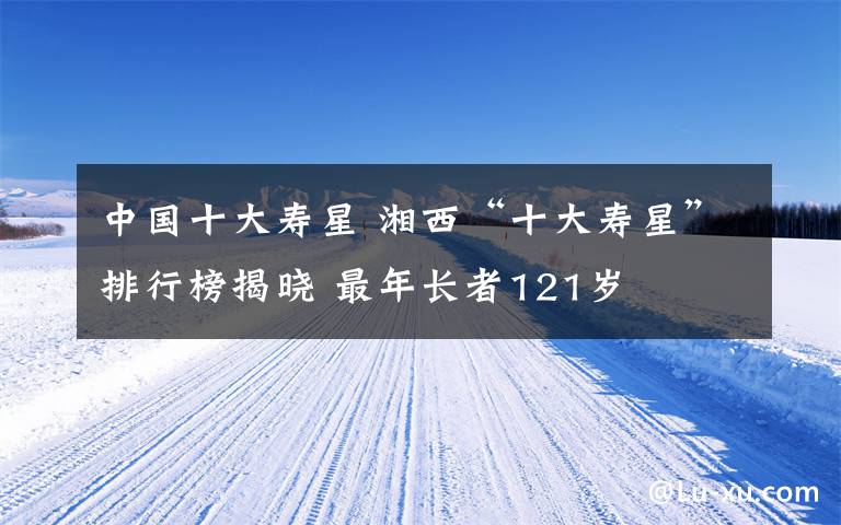 中国十大寿星 湘西“十大寿星”排行榜揭晓 最年长者121岁