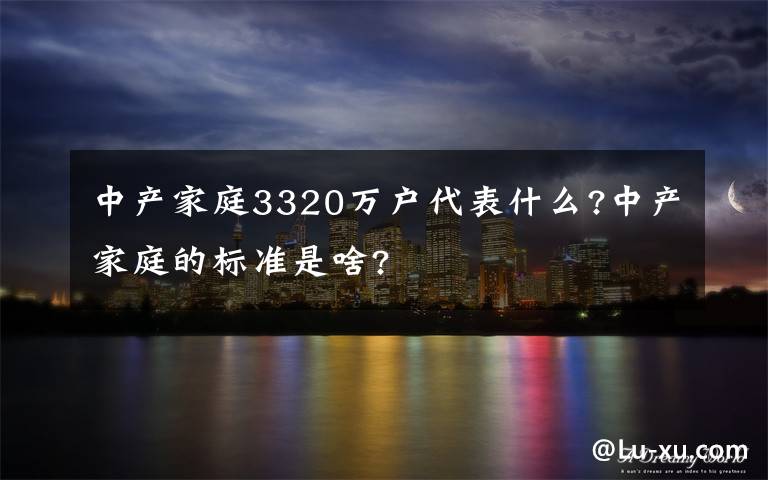 中产家庭3320万户代表什么?中产家庭的标准是啥?