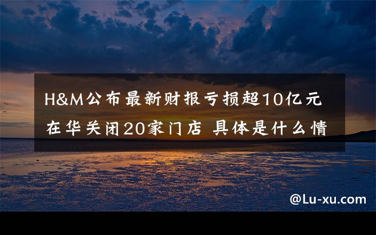 H&M公布最新财报亏损超10亿元 在华关闭20家门店 具体是什么情况？