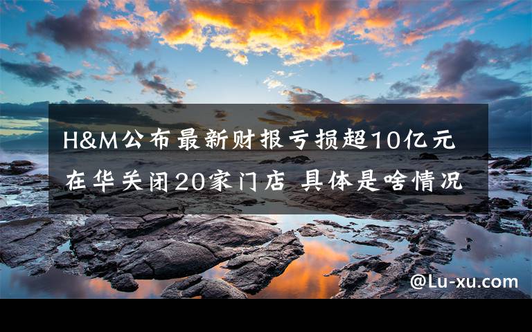 H&M公布最新财报亏损超10亿元 在华关闭20家门店 具体是啥情况?