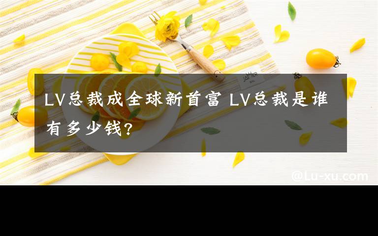 LV总裁成全球新首富 LV总裁是谁有多少钱?