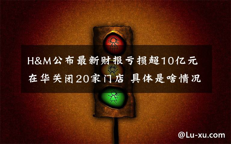 H&M公布最新财报亏损超10亿元 在华关闭20家门店 具体是啥情况?