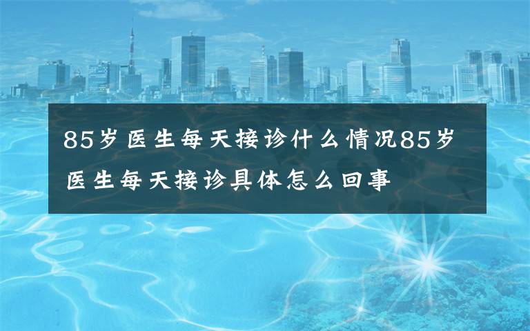 85岁医生每天接诊什么情况85岁医生每天接诊具体怎么回事