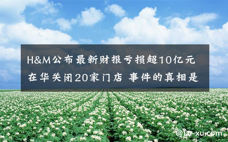 H&M公布最新财报亏损超10亿元 在华关闭20家门店 事件的真相是什么？