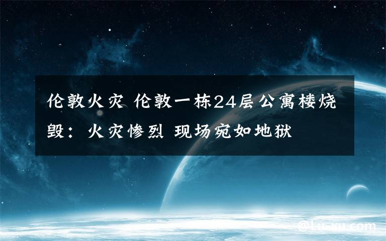 伦敦火灾 伦敦一栋24层公寓楼烧毁：火灾惨烈 现场宛如地狱