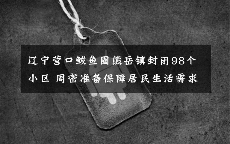 辽宁营口鲅鱼圈熊岳镇封闭98个小区 周密准备保障居民生活需求 真相原来是这样！