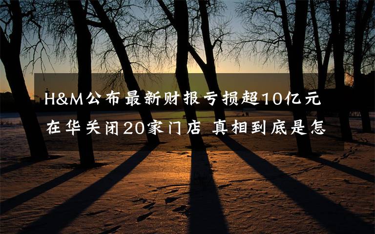 H&M公布最新财报亏损超10亿元 在华关闭20家门店 真相到底是怎样的？