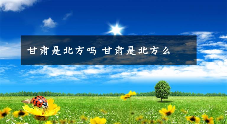 甘肃是北方吗 甘肃是北方么文章配图