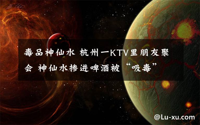 毒品神仙水 杭州一KTV里朋友聚会 神仙水掺进啤酒被“吸毒”