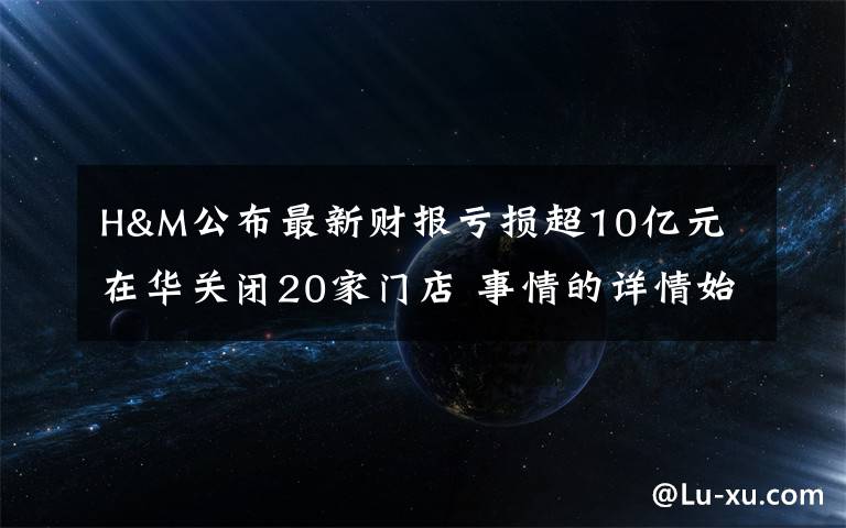 H&M公布最新财报亏损超10亿元 在华关闭20家门店 事情的详情始末是怎么样了！