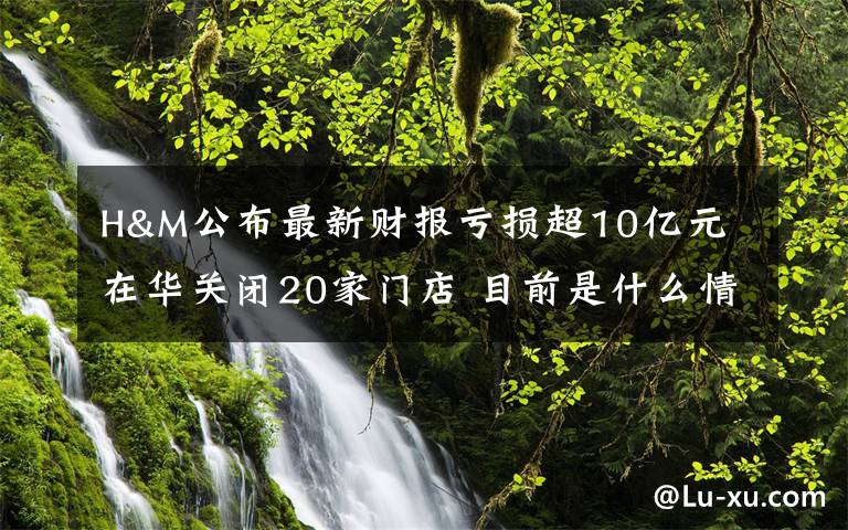 H&M公布最新财报亏损超10亿元 在华关闭20家门店 目前是什么情况？