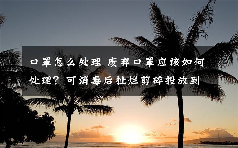 口罩怎么处理 废弃口罩应该如何处理？可消毒后扯烂剪碎投放到专用容器内