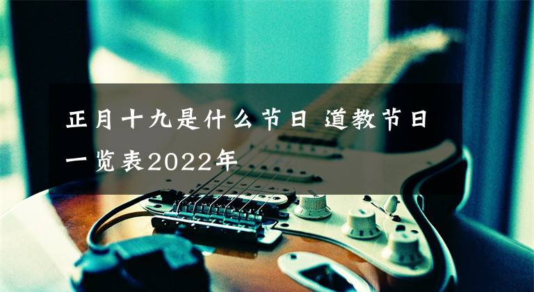 正月十九是什么节日 道教节日一览表2022年
