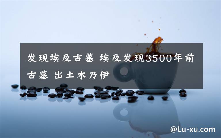 发现埃及古墓 埃及发现3500年前古墓 出土木乃伊