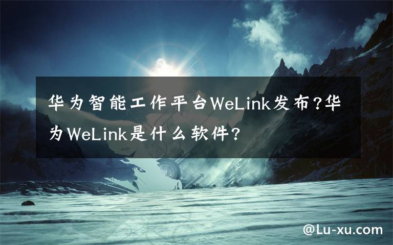 华为智能工作平台WeLink发布?华为WeLink是什么软件?
