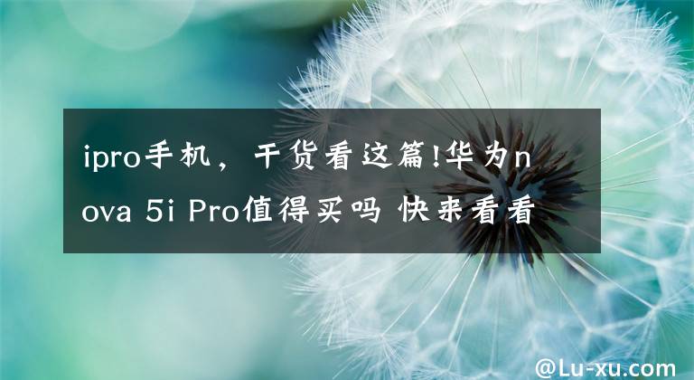 ipro手机，干货看这篇!华为nova 5i Pro值得买吗 快来看看入手的用户都咋说