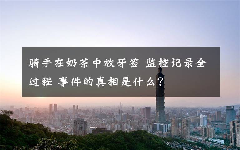 骑手在奶茶中放牙签 监控记录全过程 事件的真相是什么？