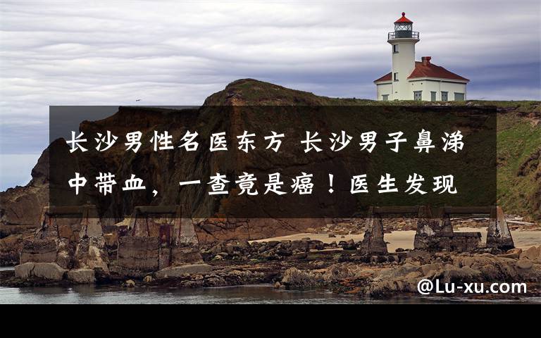 长沙男性名医东方 长沙男子鼻涕中带血，一查竟是癌！医生发现，他这种食物吃太多