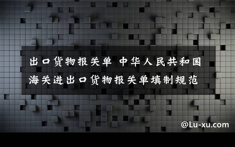 出口货物报关单 中华人民共和国海关进出口货物报关单填制规范（全文）