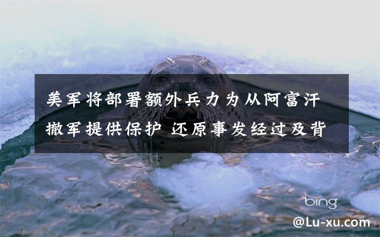 美军将部署额外兵力为从阿富汗撤军提供保护 还原事发经过及背后真相！