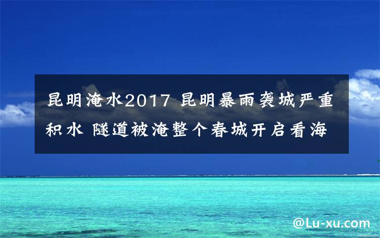 昆明淹水2017 昆明暴雨袭城严重积水 隧道被淹整个春城开启看海划船模式