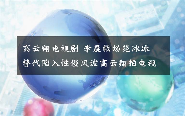 高云翔电视剧 李晨救场范冰冰 替代陷入性侵风波高云翔拍电视剧