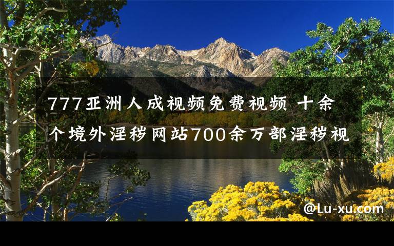 777亚洲人成视频免费视频 十余个境外淫秽网站700余万部淫秽视频资源