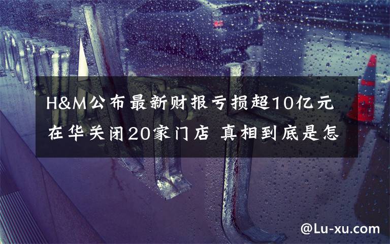 H&M公布最新财报亏损超10亿元 在华关闭20家门店 真相到底是怎样的？