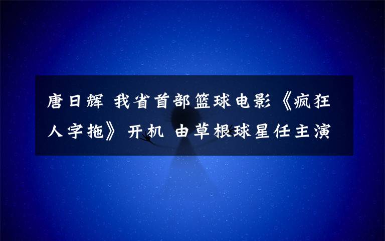 唐日辉 我省首部篮球电影《疯狂人字拖》开机 由草根球星任主演