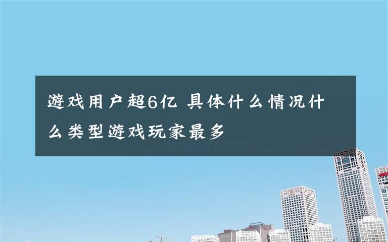 游戏用户超6亿 具体什么情况什么类型游戏玩家最多