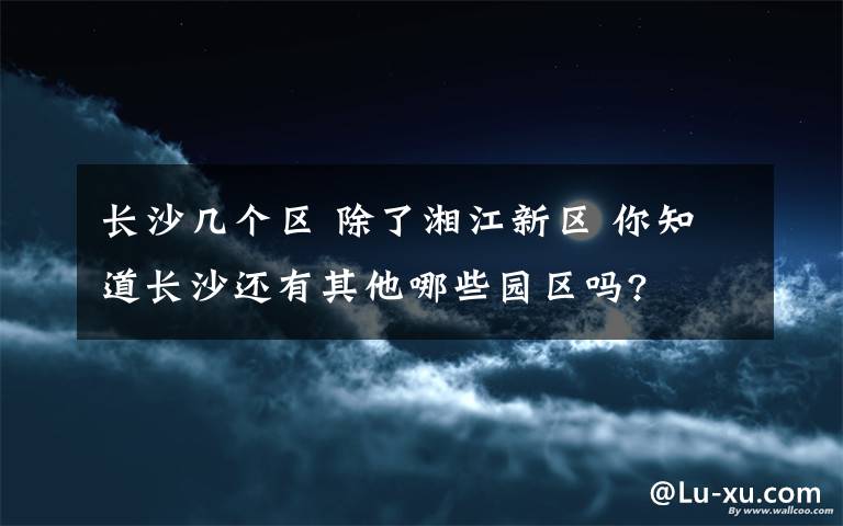 长沙几个区 除了湘江新区 你知道长沙还有其他哪些园区吗?