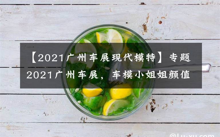 【2021广州车展现代模特】专题2021广州车展，车模小姐姐颜值爆表，门票免费领