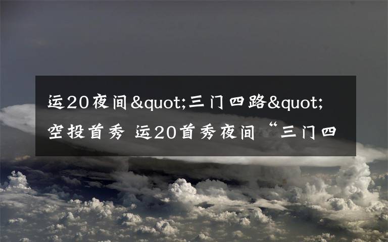 运20夜间"三门四路"空投首秀 运20首秀夜间“三门四路”空投 突击力再提升