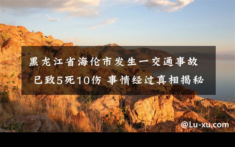 黑龙江省海伦市发生一交通事故 已致5死10伤 事情经过真相揭秘！