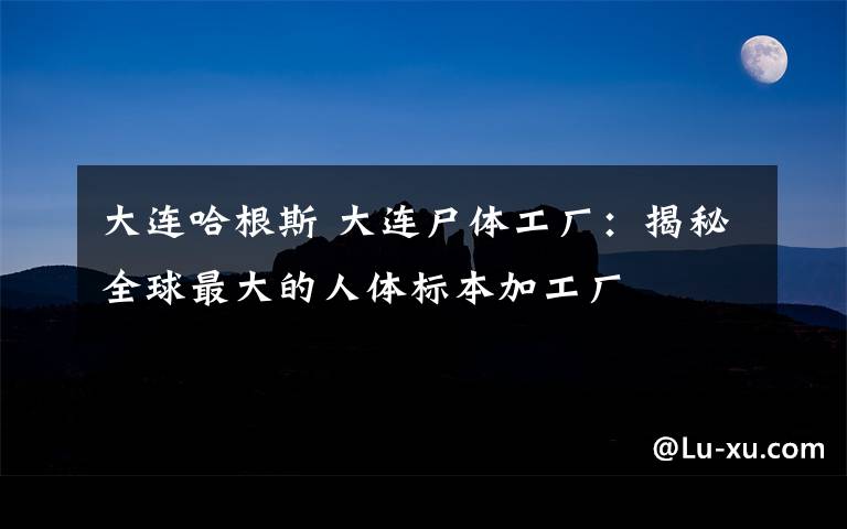 大连哈根斯 大连尸体工厂：揭秘全球最大的人体标本加工厂