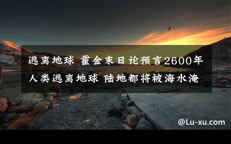 逃离地球 霍金末日论预言2600年人类逃离地球 陆地都将被海水淹没