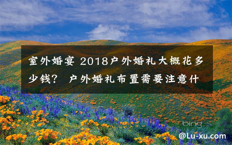 室外婚宴 2018户外婚礼大概花多少钱？ 户外婚礼布置需要注意什么？