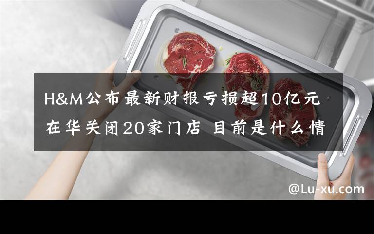 H&M公布最新财报亏损超10亿元 在华关闭20家门店 目前是什么情况？