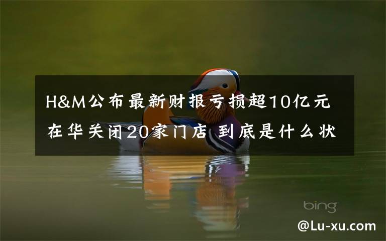 H&M公布最新财报亏损超10亿元 在华关闭20家门店 到底是什么状况？