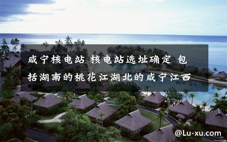 咸宁核电站 核电站选址确定 包括湖南的桃花江湖北的咸宁江西的彭泽等