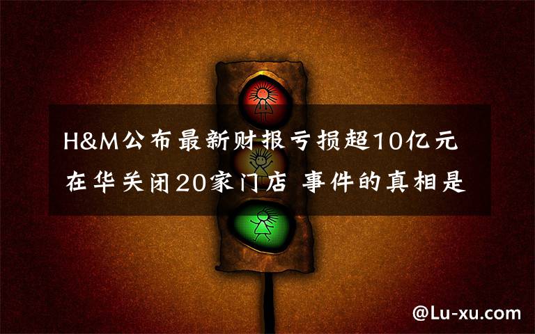 H&M公布最新财报亏损超10亿元 在华关闭20家门店 事件的真相是什么？