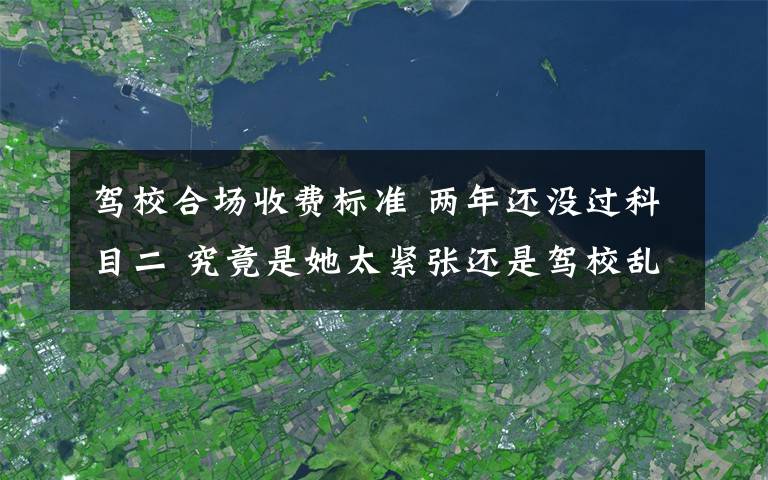 驾校合场收费标准 两年还没过科目二 究竟是她太紧张还是驾校乱收费？