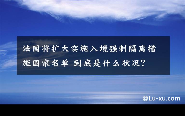 法国将扩大实施入境强制隔离措施国家名单 到底是什么状况？